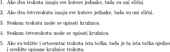 \begin{enumerate}
\item Ako dva trokuta imaju sve kutove jednake, tada su oni slični.
\item Ako dva četverokuta imaju sve kutove jednake, tada su oni slični.
\item Svakom trokutu može se upisati kružnica.
\item Svakom četverokutu može se upisati kružnica.
\item Ako su težište i ortocentar trokuta ista točka, tada je ta ista točka ujedno i središte opisane kružnice trokuta.
\end{enumerate}