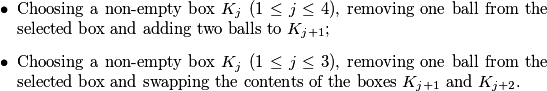 \begin{itemize}
\item Choosing a non-empty box \(K_j\) (\(1 \leq j \leq 4\)), removing one ball from the selected box and adding two balls to \(K_{j+1}\);
\item Choosing a non-empty box \(K_j\) (\(1 \leq j \leq 3\)), removing one ball from the selected box and swapping the contents of the boxes \(K_{j+1}\) and \(K_{j+2}\).
\end{itemize}