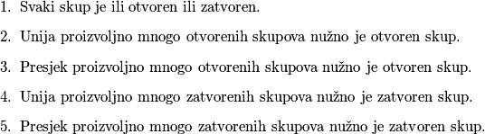 \begin{enumerate}
\item Svaki skup je ili otvoren ili zatvoren.
\item Unija proizvoljno mnogo otvorenih skupova nužno je otvoren skup.
\item Presjek proizvoljno mnogo otvorenih skupova nužno je otvoren skup.
\item Unija proizvoljno mnogo zatvorenih skupova nužno je zatvoren skup.
\item Presjek proizvoljno mnogo zatvorenih skupova nužno je zatvoren skup.

\end{enumerate}