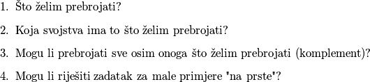 \begin{enumerate}
    \item Što želim prebrojati?
    \item Koja svojstva ima to što želim prebrojati?
    \item Mogu li prebrojati sve osim onoga što želim prebrojati (komplement)?
    \item Mogu li riješiti zadatak za male primjere "na prste"?
\end{enumerate}