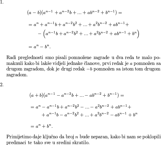 \begin{enumerate}
        \item 
        \begin{align*}
            &(a-b)(a^{n-1}+a^{n-2}b+...+ab^{n-2}+b^{n-1}) =\\[8pt] 
            &=a^{n}+a^{n-1}b+a^{n-2}b^2+...+a^2b^{n-2}+ab^{n-1}+ \\
            & \quad \quad -\Big(a^{n-1}b+a^{n-2}b^2+...+a^2b^{n-2}+ab^{n-1}+b^{n}\Big) \\[8pt]
            &= a^n-b^n.
        \end{align*}
        Radi preglednosti smo pisali pomnožene zagrade u dva reda te malo pomaknuli kako bi lakše vidjeli jednake članove, prvi redak je $a$ pomnožen sa drugom zagradom, dok je drugi redak $-b$ pomnožen sa istom tom drugom zagradom.

        \item
        \begin{align*}
            &(a+b)(a^{n-1}-a^{n-2}b+...-ab^{n-2}+b^{n-1}) =\\[8pt] 
            &=a^{n}-a^{n-1}b+a^{n-2}b^2-...-a^2b^{n-2}+ab^{n-1}+ \\
            & \quad \quad \text{ }+a^{n-1}b-a^{n-2}b^2+...+a^2b^{n-2}-ab^{n-1}+b^{n} \\[8pt]
            &= a^n+b^n.
        \end{align*}
             Primijetimo daje ključno da broj $n$ bude neparan, kako bi nam se poklopili predznaci te tako sve u sredini skratilo.
\end{enumerate}