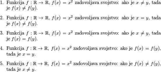 \begin{enumerate}
\item Funkcija $f : \mathbb{R} \rightarrow \mathbb{R}$, $f(x) = x^2$ zadovoljava svojstvo: ako je $x \neq y$, tada je $f(x) \neq f(y)$.
\item Funkcija $f : \mathbb{R} \rightarrow \mathbb{R}$, $f(x) = x^2$ zadovoljava svojstvo: ako je $x = y$, tada je $f(x) \neq f(y)$.
\item Funkcija $f : \mathbb{R} \rightarrow \mathbb{R}$, $f(x) = x^2$ zadovoljava svojstvo: ako je $x \neq y$, tada je $f(x) = f(y)$.
\item Funkcija $f : \mathbb{R} \rightarrow \mathbb{R}$, $f(x) = x^2$ zadovoljava svojstvo: ako je $f(x) = f(y)$, tada je $x = y$.
\item Funkcija $f : \mathbb{R} \rightarrow \mathbb{R}$, $f(x) = x^2$ zadovoljava svojstvo: ako je $f(x) \neq f(y)$, tada je $x \neq y$.
\end{enumerate}