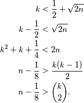 \begin{aligned}
k&<\frac{1}{2}+\sqrt{2n}\\
k-\frac{1}{2}&<\sqrt{2n}\\
k^2+k+\frac{1}{4}&<2n\\
n-\frac{1}{8}&>\frac{k(k-1)}{2}\\
n-\frac{1}{8}&>\binom{k}{2}.
\end{aligned}