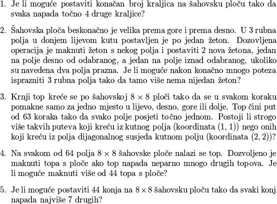 \begin{enumerate}
\item Je li moguće postaviti konačan broj kraljica na šahovsku ploču tako da svaka napada točno $4$ druge kraljice?
\item Šahovska ploča beskonačno je velika prema gore i prema desno. U $3$ rubna polja u donjem lijevom kutu postavljen je po jedan žeton. Dozovljena operacija je maknuti žeton s nekog polja i postaviti $2$ nova žetona, jedan na polje desno od odabranog, a jedan na polje iznad odabranog, ukoliko su navedena dva polja prazna. Je li moguće nakon konačno mnogo poteza isprazniti $3$ rubna polja tako da tamo više nema nijedan žeton?
\item Krnji top kreće se po šahovskoj $8 \times 8$ ploči tako da se u svakom koraku pomakne samo za jedno mjesto u lijevo, desno, gore ili dolje. Top čini put od $63$ koraka tako da svako polje posjeti točno jednom. Postoji li strogo više takvih puteva koji kreću iz kutnog polja (koordinata $(1, 1)$) nego onih koji kreću iz polja dijagonalnog susjeda kutnom polju (koordinata $(2, 2)$)?
\item Na svakom od $64$ polja $8 \times 8$ šahovske ploče nalazi se top. Dozvoljeno je maknuti topa s ploče ako top napada neparno mnogo drugih topova. Je li moguće maknuti više od $44$ topa s ploče? 
\item Je li moguće postaviti $44$ konja na $8 \times 8$ šahovsku ploču tako da svaki konj napada najviše $7$ drugih?
\end{enumerate}