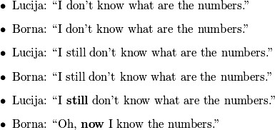 \begin{itemize}
        \item Lucija: ``I don't know what are the numbers.''
        \item Borna: ``I don't know what are the numbers.''
        \item Lucija: ``I still don't know what are the numbers.''
        \item Borna: ``I still don't know what are the numbers.''
        \item Lucija: ``I \textbf{still} don't know what are the numbers.''
        \item Borna: ``Oh, \textbf{now} I know the numbers.''
    \end{itemize}