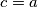 c = a