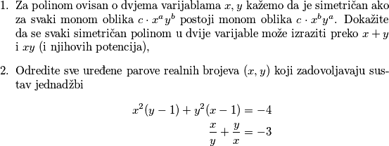 \begin{enumerate}
    \item Za polinom ovisan o dvjema varijablama $x,y$ kažemo da je simetričan ako za svaki monom oblika $c\cdot x^ay^b$ postoji monom oblika $c\cdot x^by^a$. Dokažite da se svaki simetričan polinom u dvije varijable može izraziti preko $x+y$ i $xy$ (i njihovih potencija),
    \item Odredite sve uređene parove realnih brojeva $(x,y)$ koji zadovoljavaju sustav jednadžbi 
    \begin{align*}
        x^2(y-1)+y^2(x-1)&=-4\\
        \dfrac{x}{y}+\dfrac{y}{x}&=-3
    \end{align*}
\end{enumerate}