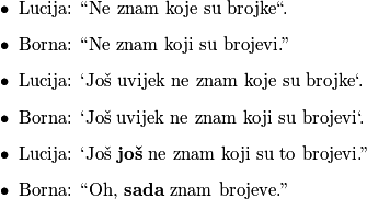 \begin{itemize}
        \item Lucija: ``Ne znam koje su brojke``.
        \item Borna: ``Ne znam koji su brojevi.''
        \item Lucija: `Još uvijek ne znam koje su brojke`.
        \item Borna: `Još uvijek ne znam koji su brojevi`.
        \item Lucija: `Još \textbf{još} ne znam koji su to brojevi.''
        \item Borna: ``Oh, \textbf{sada} znam brojeve.''
    \end{itemize}