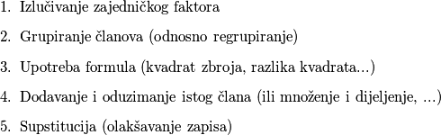 \begin{enumerate}
    \item Izlučivanje zajedničkog faktora
    \item Grupiranje članova (odnosno regrupiranje)
    \item Upotreba formula (kvadrat zbroja, razlika kvadrata...)
    \item Dodavanje i oduzimanje istog člana (ili množenje i dijeljenje, ...)
    \item Supstitucija (olakšavanje zapisa)
\end{enumerate}