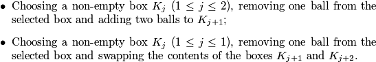 \begin{itemize}
\item Choosing a non-empty box \(K_j\) (\(1 \leq j \leq 2\)), removing one ball from the selected box and adding two balls to \(K_{j+1}\);
\item Choosing a non-empty box \(K_j\) (\(1 \leq j \leq 1\)), removing one ball from the selected box and swapping the contents of the boxes \(K_{j+1}\) and \(K_{j+2}\).
\end{itemize}