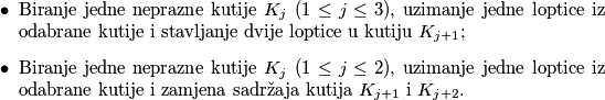 \begin{itemize}
\item Biranje jedne neprazne kutije \(K_j\) (\(1 \leq j \leq 3\)), uzimanje jedne loptice iz odabrane kutije i stavljanje dvije loptice u kutiju \(K_{j+1}\);
\item Biranje jedne neprazne kutije \(K_j\) (\(1 \leq j \leq 2\)), uzimanje jedne loptice iz odabrane kutije i zamjena sadržaja kutija \(K_{j+1}\) i \(K_{j+2}\).
\end{itemize}