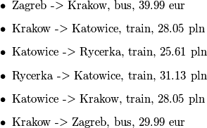 \begin{itemize}
	\item Zagreb -> Krakow, bus, 39.99 eur
	\item Krakow -> Katowice, train, 28.05 pln
	\item Katowice -> Rycerka, train, 25.61 pln
	\item Rycerka -> Katowice, train, 31.13 pln
	\item Katowice -> Krakow, train, 28.05 pln
	\item Krakow -> Zagreb, bus, 29.99 eur
\end{itemize}