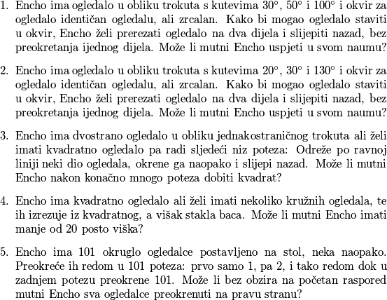 \begin{enumerate}
\item Encho ima ogledalo u obliku trokuta s kutevima $30^{\circ}$, $50^{\circ}$ i $100^{\circ}$ i okvir za ogledalo identičan ogledalu, ali zrcalan. Kako bi mogao ogledalo staviti u okvir, Encho želi prerezati ogledalo na dva dijela i slijepiti nazad, bez preokretanja ijednog dijela. Može li mutni Encho uspjeti u svom naumu?
\item Encho ima ogledalo u obliku trokuta s kutevima $20^{\circ}$, $30^{\circ}$ i $130^{\circ}$ i okvir za ogledalo identičan ogledalu, ali zrcalan. Kako bi mogao ogledalo staviti u okvir, Encho želi prerezati ogledalo na dva dijela i slijepiti nazad, bez preokretanja ijednog dijela. Može li mutni Encho uspjeti u svom naumu?
\item Encho ima dvostrano ogledalo u obliku jednakostraničnog trokuta ali želi imati kvadratno ogledalo pa radi sljedeći niz poteza: Odreže po ravnoj liniji neki dio ogledala, okrene ga naopako i slijepi nazad. Može li mutni Encho nakon konačno mnogo poteza dobiti kvadrat?
\item Encho ima kvadratno ogledalo ali želi imati nekoliko kružnih ogledala, te ih izrezuje iz kvadratnog, a višak stakla baca. Može li mutni Encho imati manje od $20$ posto viška?
\item Encho ima $101$ okruglo ogledalce postavljeno na stol, neka naopako. Preokreće ih redom u $101$ poteza: prvo samo $1$, pa $2$, i tako redom dok u zadnjem potezu preokrene $101$. Može li bez obzira na početan raspored mutni Encho sva ogledalce preokrenuti na pravu stranu? 
\end{enumerate}