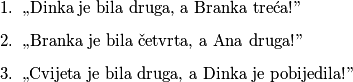 \begin{enumerate}
\item ,,Dinka je bila druga, a Branka treća!''
\item ,,Branka je bila četvrta, a Ana druga!''
\item ,,Cvijeta je bila druga, a Dinka je pobijedila!''
\end{enumerate}