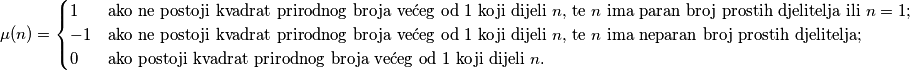 \begin{equation*}
\mu(n) = \begin{cases}
  1  & \text{ako ne postoji kvadrat prirodnog broja većeg od $1$ koji dijeli $n$, te $n$ ima paran broj prostih djelitelja ili $n=1$;} \\
  -1 & \text{ako ne postoji kvadrat prirodnog broja većeg od $1$ koji dijeli $n$, te $n$ ima neparan broj prostih djelitelja;} \\
  0 & \text{ako postoji kvadrat prirodnog broja većeg od $1$ koji dijeli $n$.}
\end{cases}
\end{equation*}