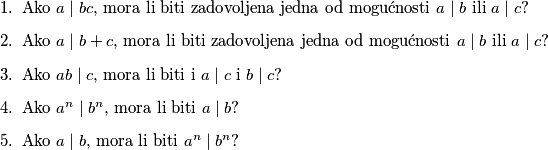 \begin{enumerate}
\item Ako $a\mid bc$, mora li biti zadovoljena jedna od mogućnosti $a\mid b$ ili $a\mid c$?
\item Ako $a\mid b+c$, mora li biti zadovoljena jedna od mogućnosti $a\mid b$ ili $a\mid c$?
\item Ako $ab\mid c$, mora li biti i $a\mid c$ i $b\mid c$?
\item Ako $a^n\mid b^n$, mora li biti $a\mid b$?
\item Ako $a\mid b$, mora li biti $a^n\mid b^n$? 
\end{enumerate}