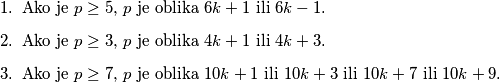 \begin{enumerate}
    \item Ako je $p \geq 5$, $p$ je oblika $6k+1$ ili $6k-1$.
    \item Ako je $p \geq 3$, $p$ je oblika $4k+1$ ili $4k+3$.
    \item Ako je $p \geq 7$, $p$ je oblika $10k+1$ ili $10k+3$ ili $10k + 7$ ili $10k+9$.
\end{enumerate}