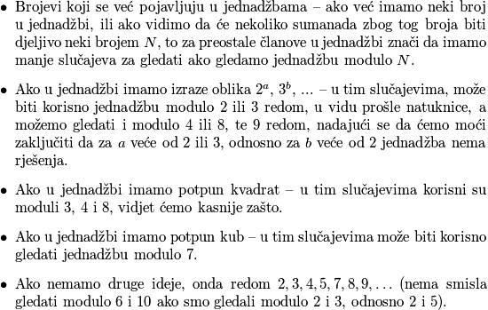 \begin{itemize}
    \item Brojevi koji se već pojavljuju u jednadžbama -- ako već imamo neki broj u jednadžbi, ili ako vidimo da će nekoliko sumanada zbog tog broja biti djeljivo neki brojem $N$, to za preostale članove u jednadžbi znači da imamo manje slučajeva za gledati ako gledamo jednadžbu modulo $N$.
    \item Ako u jednadžbi imamo izraze oblika $2^a$, $3^b$, ... -- u tim slučajevima, može biti korisno jednadžbu modulo $2$ ili $3$ redom, u vidu prošle natuknice, a možemo gledati i modulo $4$ ili $8$, te $9$ redom, nadajući se da ćemo moći zaključiti da za $a$ veće od $2$ ili $3$, odnosno za $b$ veće od $2$ jednadžba nema rješenja.
    \item Ako u jednadžbi imamo potpun kvadrat -- u tim slučajevima korisni su moduli $3$, $4$ i $8$, vidjet ćemo kasnije zašto.
    \item Ako u jednadžbi imamo potpun kub -- u tim slučajevima može biti korisno gledati jednadžbu modulo $7$.
    \item Ako nemamo druge ideje, onda redom $2,3,4,5,7,8,9,\ldots$ (nema smisla gledati modulo $6$ i $10$ ako smo gledali modulo $2$ i $3$, odnosno $2$ i $5$).
\end{itemize}