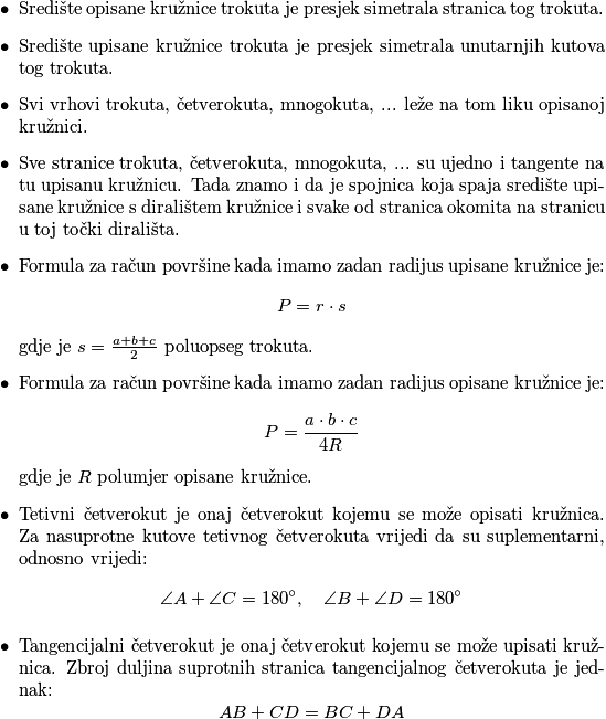 \begin{itemize}
\item Središte opisane kružnice trokuta je presjek simetrala stranica tog trokuta.
\item Središte upisane kružnice trokuta je presjek simetrala unutarnjih kutova tog trokuta.
\item Svi vrhovi trokuta, četverokuta, mnogokuta, ... leže na tom liku opisanoj kružnici.
\item Sve stranice trokuta, četverokuta, mnogokuta, ... su ujedno i tangente na tu upisanu kružnicu. Tada znamo i da je spojnica koja spaja središte upisane kružnice s diralištem kružnice i svake od stranica okomita na stranicu u toj točki dirališta.
\item Formula za račun površine kada imamo zadan radijus upisane kružnice je:
\[
P = r \cdot s
\]
gdje je \(s = \frac{a+b+c}{2}\) poluopseg trokuta.
\item Formula za račun površine kada imamo zadan radijus opisane kružnice je:
\[
P = \frac{a \cdot b \cdot c}{4 R}
\]
gdje je \(R\) polumjer opisane kružnice.
\item Tetivni četverokut je onaj četverokut kojemu se može opisati kružnica. Za nasuprotne kutove tetivnog četverokuta vrijedi da su  suplementarni, odnosno vrijedi:
\[
\angle A + \angle C = 180^\circ, \quad \angle B + \angle D = 180^\circ
\]
\item Tangencijalni četverokut je onaj četverokut kojemu se može upisati kružnica.
Zbroj duljina suprotnih stranica tangencijalnog četverokuta je jednak:
\[
AB + CD = BC + DA
\]
\end{itemize}
