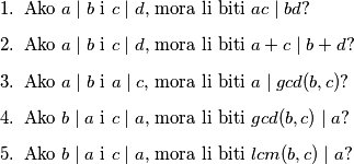 \begin{enumerate}
\item Ako $a\mid b$ i $c\mid d$, mora li biti $ac\mid bd$?
\item Ako $a\mid b$ i $c\mid d$, mora li biti $a+c\mid b+d$?
\item Ako $a\mid b$ i $a\mid c$, mora li biti $a\mid gcd(b,c)$?
\item Ako $b\mid a$ i $c\mid a$, mora li biti $gcd(b,c)\mid a$?
\item Ako $b\mid a$ i $c\mid a$, mora li biti $lcm(b,c)\mid a$? 
\end{enumerate}