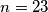 n=23