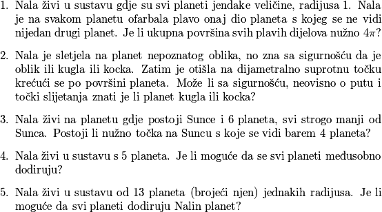 \begin{enumerate}
\item Nala živi u sustavu gdje su svi planeti jendake veličine, radijusa $1$. Nala je na svakom planetu ofarbala plavo onaj dio planeta s kojeg se ne vidi nijedan drugi planet. Je li ukupna površina svih plavih dijelova nužno $4\pi$?
\item Nala je sletjela na planet nepoznatog oblika, no zna sa sigurnošću da je oblik ili kugla ili kocka. Zatim je otišla na dijametralno suprotnu točku krećući se po površini planeta. Može li sa sigurnošću, neovisno o putu i točki slijetanja znati je li planet kugla ili kocka?
\item Nala živi na planetu gdje postoji Sunce i 6 planeta, svi strogo manji od Sunca. Postoji li nužno točka na Suncu s koje se vidi barem $4$ planeta?
\item Nala živi u sustavu s $5$ planeta. Je li moguće da se svi planeti međusobno dodiruju?
\item Nala živi u sustavu od $13$ planeta (brojeći njen) jednakih radijusa. Je li moguće da svi planeti dodiruju Nalin planet?
\end{enumerate}