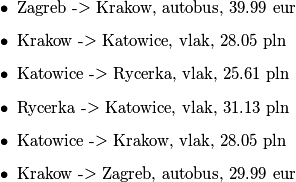 \begin{itemize}
	\item Zagreb -> Krakow, autobus, 39.99 eur
	\item Krakow -> Katowice, vlak, 28.05 pln
	\item Katowice -> Rycerka, vlak, 25.61 pln
	\item Rycerka -> Katowice, vlak, 31.13 pln
	\item Katowice -> Krakow, vlak, 28.05 pln
	\item Krakow -> Zagreb, autobus, 29.99 eur
\end{itemize}