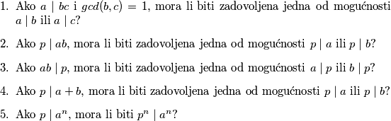 \begin{enumerate}
\item Ako $a\mid bc$ i $gcd(b,c)=1$, mora li biti zadovoljena jedna od mogućnosti $a\mid b$ ili $a\mid c$?
\item Ako $p\mid ab$, mora li biti zadovoljena jedna od mogućnosti $p\mid a$ ili $p\mid b$?
\item Ako $ab\mid p$, mora li biti zadovoljena jedna od mogućnosti $a\mid p$ ili $b\mid p$?
\item Ako $p\mid a+b$, mora li biti zadovoljena jedna od mogućnosti $p\mid a$ ili $p\mid b$?
\item Ako $p\mid a^n$, mora li biti $p^n\mid a^n$? 
\end{enumerate}