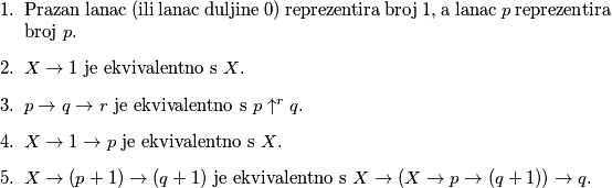 \begin{enumerate}

\item Prazan lanac (ili lanac duljine \(0\)) reprezentira broj \(1\), a lanac \(p\) reprezentira broj \(p\).
\item \(X \to 1\) je ekvivalentno s \(X\).
\item \(p \to q \to r\) je ekvivalentno s \(p \uparrow ^r q\).
\item \(X \to 1 \to p\) je ekvivalentno s \(X\).
\item \(X \to (p+1) \to (q+1)\) je ekvivalentno s \(X \to (X \to p \to (q+1)) \to q\).
\end{enumerate}