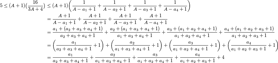 \begin{align*}
5\le(A+1)\big(\frac{16}{3A+4}\big)&\le(A+1)\bigg(\frac{1}{A-a_1+1} + \frac{1}{A-a_2+1} + \frac{1}{A-a_3+1} + \frac{1}{A-a_4+1}\bigg)\\
&=\frac{A+1}{A-a_1+1} + \frac{A+1}{A-a_2+1} + \frac{A+1}{A-a_3+1} + \frac{A+1}{A-a_4+1}\\
&=\frac{a_1+(a_2+a_3+a_4+1)}{a_2 + a_3 + a_4 + 1} + \frac{a_2+(a_1+a_3+a_4+1)}{a_1 + a_3 + a_4 + 1} + \frac{a_3+(a_1+a_2+a_4+1)}{a_1 + a_2 + a_4 + 1} + \frac{a_4+(a_1+a_2+a_3+1)}{a_1 + a_2 + a_3 + 1}\\
&=\bigg(\frac{a_1}{a_2 + a_3 + a_4 + 1}+1\bigg) + \bigg(\frac{a_2}{a_1 + a_3 + a_4 + 1}+1\bigg) + \bigg(\frac{a_3}{a_1 + a_2 + a_4 + 1} +1\bigg)+ \bigg(\frac{a_4}{a_1 + a_2 + a_3 + 1}+1\bigg)\\
&=\frac{a_1}{a_2 + a_3 + a_4 + 1} + \frac{a_2}{a_1 + a_3 + a_4 + 1} + \frac{a_3}{a_1 + a_2 + a_4 + 1} + \frac{a_4}{a_1 + a_2 + a_3 + 1}+4
\end{align*}