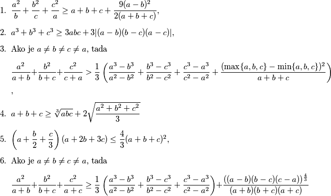 \begin{enumerate}
\item \(\dfrac{a^2}{b} + \dfrac{b^2}{c} + \dfrac{c^2}{a} \geq a+b+c+ \dfrac{9(a-b)^2}{2(a+b+c)}\), % ne
\item \(a^3+b^3+c^3 \geq 3abc + 3|(a-b)(b-c)(a-c)|\), % da
\item Ako je \(a \neq b \neq c \neq a\), tada
\[\dfrac{a^2}{a+b} + \dfrac{b^2}{b+c} + \dfrac{c^2}{c+a} > \dfrac{1}{3} \left( \dfrac{a^3-b^3}{a^2-b^2} + \dfrac{b^3-c^3}{b^2-c^2} + \dfrac{c^3-a^3}{c^2-a^2} + \dfrac{(\max\{a,b,c\} - \min \{a,b,c\})^2}{a+b+c} \right)\], % da
\item \(a+b+c \geq \sqrt[3]{abc} + 2\sqrt{\dfrac{a^2+b^2+c^2}{3}}\) % ne
\item \(\left( a+\dfrac{b}{2} + \dfrac{c}{3} \right) \left( a+2b+3c \right) \leq \dfrac{4}{3} (a+b+c)^2\), % da
\item Ako je \(a \neq b \neq c \neq a\), tada
\[\dfrac{a^2}{a+b} + \dfrac{b^2}{b+c} + \dfrac{c^2}{a+c} \geq \dfrac{1}{3}\left( \dfrac{a^3-b^3}{a^2-b^2} + \dfrac{b^3-c^3}{b^2-c^2} + \dfrac{c^3-a^3}{c^2-a^2} \right) + \dfrac{((a-b)(b-c)(c-a))^{\frac{4}{3}}}{(a+b)(b+c)(a+c)}\] % ne
\end{enumerate}