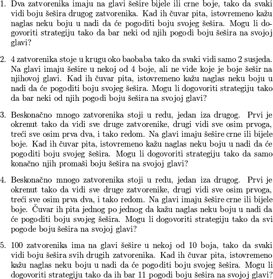 \begin{enumerate}
\item Dva zatvorenika imaju na glavi šešire bijele ili crne boje, tako da svaki vidi boju šešira drugog zatvorenika. Kad ih čuvar pita, istovremeno kažu naglas neku boju u nadi da će pogoditi boju svojeg šešira. Mogu li dogovoriti strategiju tako da bar neki od njih pogodi boju šešira na svojoj glavi?
\item $4$ zatvorenika stoje u krugu oko baobaba tako da svaki vidi samo $2$ susjeda. Na glavi imaju šešire u nekoj od $4$ boje, ali ne vide koje je boje šešir na njihovoj glavi. Kad ih čuvar pita, istovremeno kažu naglas neku boju u nadi da će pogoditi boju svojeg šešira. Mogu li dogovoriti strategiju tako da bar neki od njih pogodi boju šešira na svojoj glavi?
\item Beskonačno mnogo zatvorenika stoji u redu, jedan iza drugog. Prvi je okrenut tako da vidi sve druge zatvorenike, drugi vidi sve osim prvoga, treći sve osim prva dva, i tako redom. Na glavi imaju šešire crne ili bijele boje. Kad ih čuvar pita, istovremeno kažu naglas neku boju u nadi da će pogoditi boju svojeg šešira. Mogu li dogovoriti strategiju tako da samo konačno njih promaši boju šešira na svojoj glavi?
\item Beskonačno mnogo zatvorenika stoji u redu, jedan iza drugog. Prvi je okrenut tako da vidi sve druge zatvorenike, drugi vidi sve osim prvoga, treći sve osim prva dva, i tako redom. Na glavi imaju šešire crne ili bijele boje. Čuvar ih pita jednog po jednog da kažu naglas neku boju u nadi da će pogoditi boju svojeg šešira. Mogu li dogovoriti strategiju tako da svi pogode boju šešira na svojoj glavi?
\item $100$ zatvorenika ima na glavi šešire u nekoj od $10$ boja, tako da svaki vidi boju šešira svih drugih zatvorenika. Kad ih čuvar pita, istovremeno kažu naglas neku boju u nadi da će pogoditi boju svojeg šešira. Mogu li dogovoriti strategiju tako da ih bar $11$ pogodi boju šešira na svojoj glavi?
\end{enumerate}